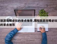 旅游攻略必玩的景点推荐,濮阳旅游攻略必玩的景点推荐