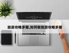 旅游攻略步骤,如何做旅游攻略步骤