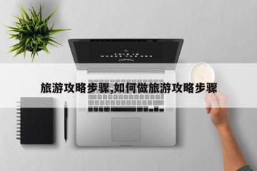 旅游攻略步骤,如何做旅游攻略步骤
