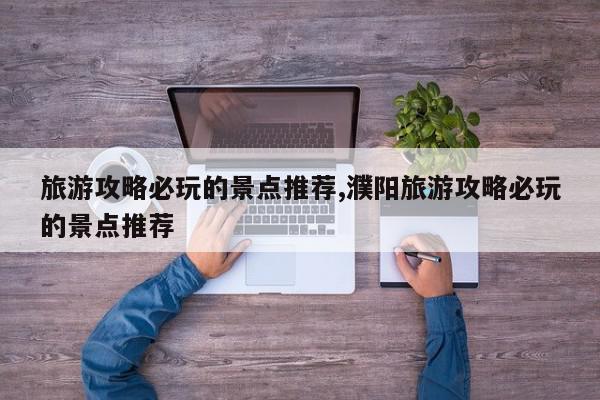 旅游攻略必玩的景点推荐,濮阳旅游攻略必玩的景点推荐
